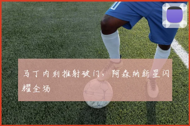 马丁内利推射破门,阿森纳新星闪耀全场