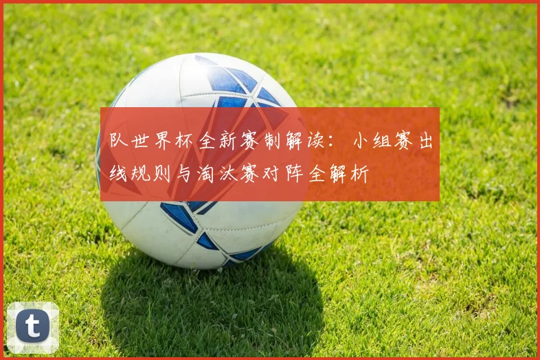 队世界杯全新赛制解读:小组赛出线规则与淘汰赛对阵全解析