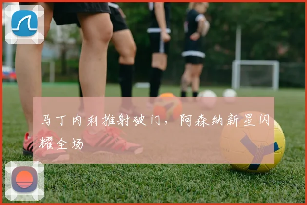 马丁内利推射破门，阿森纳新星闪耀全场