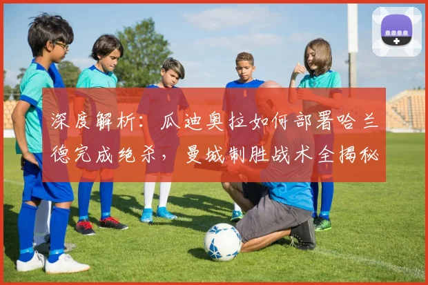 深度解析：瓜迪奥拉如何部署哈兰德完成绝杀，曼城制胜战术全揭秘