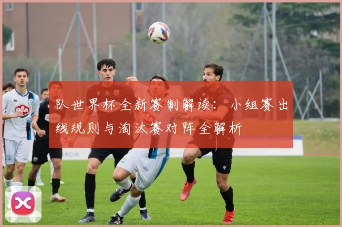 队世界杯全新赛制解读：小组赛出线规则与淘汰赛对阵全解析