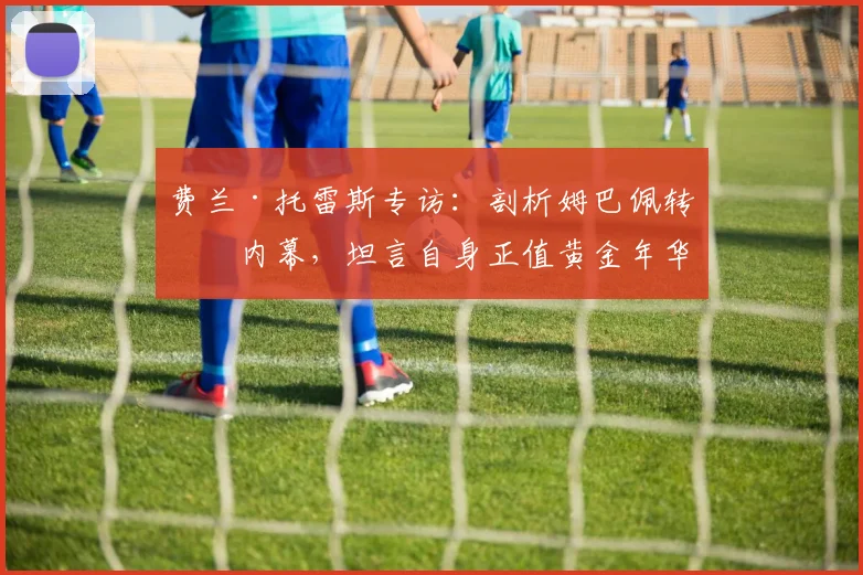 费兰·托雷斯专访:剖析姆巴佩转会内幕,坦言自身正值黄金年华