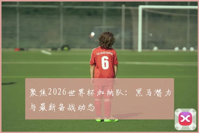 聚焦2026世界杯加纳队：黑马潜力与最新备战动态